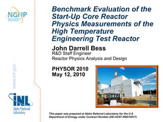 Benchmark Evaluation of the
               Start-Up Core Reactor
               Physics Measurements of the
               High Temperature
               Engineering Test Reactor
                John Darrell Bess
                R&D Staff Engineer
                Reactor Physics Analysis and Design
www.inl.gov




                PHYSOR 2010
                May 12, 2010




              This paper was prepared at Idaho National Laboratory for the U.S.
              Department of Energy under Contract Number (DE-AC07-05ID14517)
 