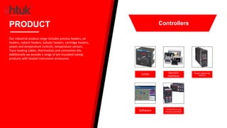Limits Operator
Interfaces
Power Switching
Devices
Software Temperature and
Process Controllers
PRODUCT
Our industrial product range includes process heaters, air
heaters, radiant heaters, tubular heaters, cartridge heaters,
power and temperature controls, temperature sensors.
Trace heating cables, thermostats and connection kits.
Additionally we provide a range of pre insulated tubing
products with heated instrument enclosures.
Controllers
 