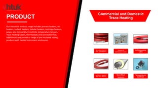 Air Heaters Control &
Distribution Panels
Self-Regulating
cable
Series Wire Skin Effect
Systems
Temperature
Controls
PRODUCT
Our industrial product range includes process heaters, air
heaters, radiant heaters, tubular heaters, cartridge heaters,
power and temperature controls, temperature sensors.
Trace heating cables, thermostats and connection kits.
Additionally we provide a range of pre insulated tubing
products with heated instrument enclosures.
Commercial and Domestic
Trace Heating
 
