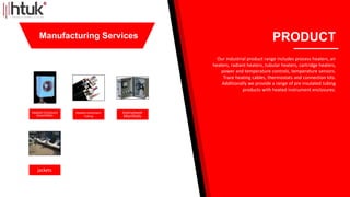 Heated Enclosure
Assemblies
Heated instrument
Tubing
Instrument
Manifolds
jackets
PRODUCT
Our industrial product range includes process heaters, air
heaters, radiant heaters, tubular heaters, cartridge heaters,
power and temperature controls, temperature sensors.
Trace heating cables, thermostats and connection kits.
Additionally we provide a range of pre insulated tubing
products with heated instrument enclosures.
Manufacturing Services
 