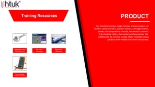 Installation and
Maintenance
On Line
Training
Technical
Libraray
Trace Heating
Practical Training
PRODUCT
Our industrial product range includes process heaters, air
heaters, radiant heaters, tubular heaters, cartridge heaters,
power and temperature controls, temperature sensors.
Trace heating cables, thermostats and connection kits.
Additionally we provide a range of pre insulated tubing
products with heated instrument enclosures.
Training Resources
 