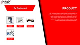 Bartec Ex
Products
Ex Junction
Boxes
Heating Tapes
and Cables
Water Leak
Detection
PRODUCT
Our industrial product range includes process heaters, air
heaters, radiant heaters, tubular heaters, cartridge heaters,
power and temperature controls, temperature sensors.
Trace heating cables, thermostats and connection kits.
Additionally we provide a range of pre insulated tubing
products with heated instrument enclosures.
Ex Equipment
 