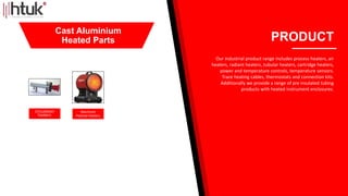 Circulation
heaters
Machined
Pedistal Heaters
PRODUCT
Our industrial product range includes process heaters, air
heaters, radiant heaters, tubular heaters, cartridge heaters,
power and temperature controls, temperature sensors.
Trace heating cables, thermostats and connection kits.
Additionally we provide a range of pre insulated tubing
products with heated instrument enclosures.
Cast Aluminium
Heated Parts
 