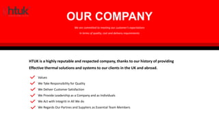 HTUK SPECIALISES IN THE FOLLOWING AREAS:
OUR COMPANY
HTUK is a highly reputable and respected company, thanks to our history of providing
Effective thermal solutions and systems to our clients in the UK and abroad.
We are committed to meeting our customer’s expectations
In terms of quality, cost and delivery requirements
Values
We Take Responsibility for Quality
We Deliver Customer Satisfaction
We Provide Leadership as a Company and as Individuals
We Act with Integriti in All We do
We Regards Our Partnes and Suppliers as Essential Team Members
 