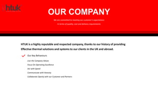 HTUK SPECIALISES IN THE FOLLOWING AREAS:
OUR COMPANY
HTUK is a highly reputable and respected company, thanks to our history of providing
Effective thermal solutions and systems to our clients in the UK and abroad.
We are committed to meeting our customer’s expectations
In terms of quality, cost and delivery requirements
Our Key Behaviours
Live the Company Values
Focus On Operating Excellence
Act with Speed
Communicate with Honesty
Collaborate Openly with our Customer and Partners
 