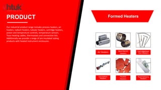Air Heaters Band Barrel
Heaters
CartridgeInser
tion Heaters
Circulation
Heaters
Flexible
Heaters
Fluid Delivery
Heaters
PRODUCT
Our industrial product range includes process heaters, air
heaters, radiant heaters, tubular heaters, cartridge heaters,
power and temperature controls, temperature sensors.
Trace heating cables, thermostats and connection kits.
Additionally we provide a range of pre insulated tubing
products with heated instrument enclosures.
Formed Heaters
 