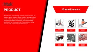 Heater
Selection Guide
High Temperature
Heaters
Immersion
Heaters
Nozzle
Heaters
Radiant
Heaters
Specialty
Heaters
PRODUCT
Our industrial product range includes process heaters, air
heaters, radiant heaters, tubular heaters, cartridge heaters,
power and temperature controls, temperature sensors.
Trace heating cables, thermostats and connection kits.
Additionally we provide a range of pre insulated tubing
products with heated instrument enclosures.
Formed Heaters
 