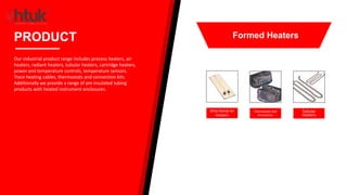 Strip Clamp-on
Heaters
Thermostats and
Accessories
Tubular
Heaters
PRODUCT
Our industrial product range includes process heaters, air
heaters, radiant heaters, tubular heaters, cartridge heaters,
power and temperature controls, temperature sensors.
Trace heating cables, thermostats and connection kits.
Additionally we provide a range of pre insulated tubing
products with heated instrument enclosures.
Formed Heaters
 