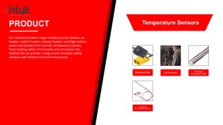 Accessories Lab Services Mineral
Insulated Cable
Resistance
Temperature Sensors
PRODUCT
Our industrial product range includes process heaters, air
heaters, radiant heaters, tubular heaters, cartridge heaters,
power and temperature controls, temperature sensors.
Trace heating cables, thermostats and connection kits.
Additionally we provide a range of pre insulated tubing
products with heated instrument enclosures.
Temperature Sensors
 