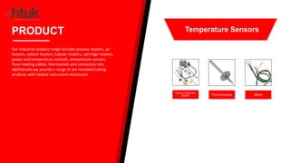 Sensor Selection
Guides Thermocouples Wire
PRODUCT
Our industrial product range includes process heaters, air
heaters, radiant heaters, tubular heaters, cartridge heaters,
power and temperature controls, temperature sensors.
Trace heating cables, thermostats and connection kits.
Additionally we provide a range of pre insulated tubing
products with heated instrument enclosures.
Temperature Sensors
 