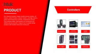 Accessories Controller
Selection Guides
Custom
Designs
Data Loggers Indicators Integrated Multi-
Function Controllers
PRODUCT
Our industrial product range includes process heaters, air
heaters, radiant heaters, tubular heaters, cartridge heaters,
power and temperature controls, temperature sensors.
Trace heating cables, thermostats and connection kits.
Additionally we provide a range of pre insulated tubing
products with heated instrument enclosures.
Controllers
 