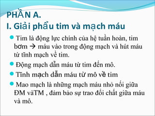 PHẦ N A.
I. Giả i phẩ u tim và mạ ch máu
Tim là động lực chính của hệ tuần hoàn, tim
 bơm  máu vào trong động mạch và hút máu
 từ tĩnh mạch về tim.
Động mạch dẫn máu từ tim đến mô.
Tĩnh mạch dẫn máu từ mô về tim
Mao mạch là những mạch máu nhỏ nối giữa
 ĐM vàTM , đảm bảo sự trao đổi chất giữa máu
 và mô.
 