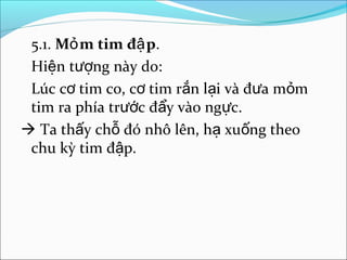 5.1. Mỏ m tim đậ p.
 Hiện tượng này do:
 Lúc cơ tim co, cơ tim rắn lại và đưa mỏm
 tim ra phía trước đẩy vào ngực.
 Ta thấy chỗ đó nhô lên, hạ xuống theo
 chu kỳ tim đập.
 