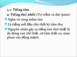 5.2. Tiế ng tim.
 a. Tiế ng thứ nhấ t (T1) trầm và dài (pùm)
Nghe rõ vùng mỏm tim
Là tiếng mở đầu cho thời kỳ tâm thu
Nguyên nhân gây ra tiếng tim thứ nhất là
 do đóng van nhỉ thất, cơ tâm thất co, máu
 phun vào động mạch.
 