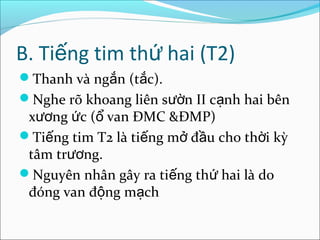 B. Tiếng tim thứ hai (T2)
Thanh và ngắn (tắc).
Nghe rõ khoang liên sườn II cạnh hai bên
 xương ức (ổ van ĐMC &ĐMP)
Tiếng tim T2 là tiếng mở đầu cho thời kỳ
 tâm trương.
Nguyên nhân gây ra tiếng thứ hai là do
 đóng van động mạch
 
