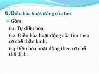 6.Điề u hòa hoạ t độ ng củ a tim
 Gồm:
 6.1. Tự điều hòa;
 6.2. Điều hòa hoạt động của tim theo
 cơ chế thần kinh;
 6.3 Điều hòa hoạt động theo cơ chế
 thể dịch.
 