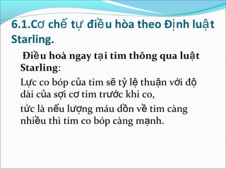 6.1.Cơ chế tự điề u hòa theo Đị nh luậ t
Starling.
  Điề u hoà ngay tạ i tim thông qua luậ t
 Starling:
 Lực co bóp của tim sẽ tỷ lệ thuận với độ
 dài của sợi cơ tim trước khi co,
 tức là nếu lượng máu dồn về tim càng
 nhiều thì tim co bóp càng mạnh.
 