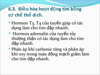 6.3. Điề u hòa hoạ t độ ng tim bằ ng
cơ chế thể dị ch.
 Hormon T3, T4 của tuyến giáp có tác
  dụng làm cho tim đập nhanh.
 Hormon adrenalin của tuyến tủy
  thượng thận có tác dụng làm cho tim
  đập nhanh.
 Phân áp khí carbonic tăng và phân áp
  khí oxy trong máu động mạch giảm làm
  cho tim đập nhanh.
 