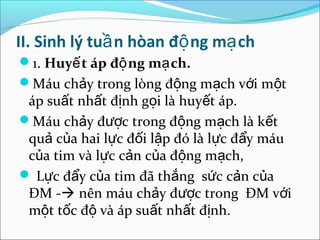 II. Sinh lý tuầ n hòan độ ng mạ ch
1. Huyế t áp độ ng mạ ch.
Máu chảy trong lòng động mạch với một
 áp suất nhất định gọi là huyết áp.
Máu chảy được trong động mạch là kết
 quả của hai lực đối lập đó là lực đẩy máu
 của tim và lực cản của động mạch,
 Lực đẩy của tim đã thắng sức cản của
 ĐM - nên máu chảy được trong ĐM với
 một tốc độ và áp suất nhất định.
 