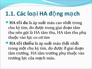 1.1. Các loạ i HA độ ng mạ ch
HA tố i đa là áp suất máu cao nhất trong
 chu kỳ tim, đo được trong giai đoạn tâm
 thu nên gọi là HA tâm thu, HA tâm thu phụ
 thuộc vào lực co cơ tim
HA tố i thiể u là áp suất máu thất nhất
 trong một chu kỳ tim, đo được ở giai đoạn
 tâm trương. HA tâm trương phụ thuộc vào
 trương lực của mạch máu.
 