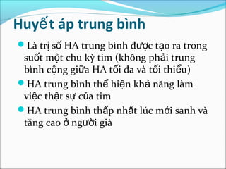 Huyế t áp trung bình
Là trị số HA trung bình được tạo ra trong
 suốt một chu kỳ tim (không phải trung
 bình cộng giữa HA tối đa và tối thiểu)
HA trung bình thể hiện khả năng làm
 việc thật sự của tim
HA trung bình thấp nhất lúc mới sanh và
 tăng cao ở người già
 