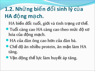 1.2. Nhữ ng biế n đổ i sinh lý củ a
HA độ ng mạ ch.
 HA biến đổi: tuổi, giới và tình trạng cơ thể.
Tuổi càng cao HA càng cao theo mức độ xơ
 hóa của động mạch.
HA của đàn ông cao hơn của đàn bà.
Chế độ ăn nhiều protein, ăn mặn làm HA
 tăng.
Vận động thể lực làm huyết áp tăng.
 