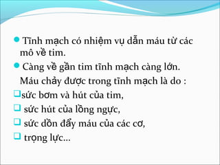 Tĩnh mạch có nhiệm vụ dẫn máu từ các
 mô về tim.
Càng về gần tim tĩnh mạch càng lớn.
 Máu chảy được trong tĩnh mạch là do :
sức bơm và hút của tim,
 sức hút của lồng ngực,
 sức dồn đẩy máu của các cơ,
 trọng lực...
 