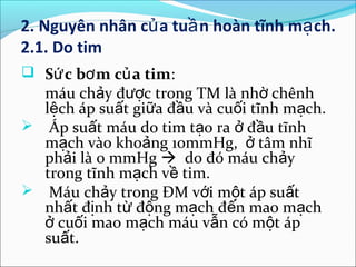 2. Nguyên nhân củ a tuầ n hoàn tĩnh mạ ch.
2.1. Do tim
 Sứ c bơ m củ a tim:
  máu chảy được trong TM là nhờ chênh
  lệch áp suất giữa đầu và cuối tĩnh mạch.
 Áp suất máu do tim tạo ra ở đầu tĩnh
  mạch vào khoảng 10mmHg, ở tâm nhĩ
  phải là 0 mmHg  do đó máu chảy
  trong tĩnh mạch về tim.
 Máu chảy trong ĐM với một áp suất
  nhất định từ động mạch đến mao mạch
  ở cuối mao mạch máu vẫn có một áp
  suất.
 