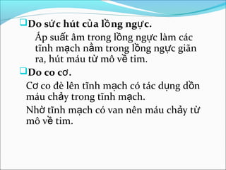Do sứ c hút củ a lồ ng ngự c.
  Áp suất âm trong lồng ngực làm các
  tĩnh mạch nằm trong lồng ngực giãn
  ra, hút máu từ mô về tim.
Do co cơ .
 Cơ co đè lên tĩnh mạch có tác dụng dồn
 máu chảy trong tĩnh mạch.
 Nhờ tĩnh mạch có van nên máu chảy từ
 mô về tim.
 