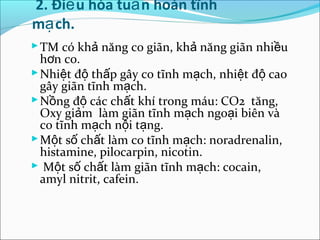 2. Điề u hòa tuầ n hoàn tĩnh
mạ ch.
 TM có khả năng co giãn, khả năng giãn nhiều
  hơn co.
 Nhiệt độ thấp gây co tĩnh mạch, nhiệt độ cao
  gây giãn tĩnh mạch.
 Nồng độ các chất khí trong máu: CO2 tăng,
  Oxy giảm làm giãn tĩnh mạch ngoại biên và
  co tĩnh mạch nội tạng.
 Một số chất làm co tĩnh mạch: noradrenalin,
  histamine, pilocarpin, nicotin.
 Một số chất làm giãn tĩnh mạch: cocain,
  amyl nitrit, cafein.
 