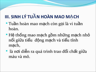 III. SINH LÝ TUẦ N HOÀN MAO MẠ CH
 Tuần hoàn mao mạch còn gọi là vi tuần
  hoàn.
 Hệ thống mao mạch gồm những mạch nhỏ
  nối giữa tiểu động mạch và tiểu tĩnh
  mạch,
 là nơi diễn ra quá trình trao đổi chất giữa
  máu và mô.
 