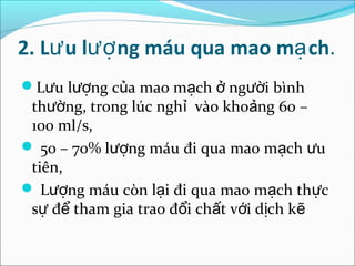 2. Lư u lượ ng máu qua mao mạ ch.
Lưu lượng của mao mạch ở người bình
 thường, trong lúc nghỉ vào khoảng 60 –
 100 ml/s,
 50 – 70% lượng máu đi qua mao mạch ưu
 tiên,
 Lượng máu còn lại đi qua mao mạch thực
 sự để tham gia trao đổi chất với dịch kẽ
 