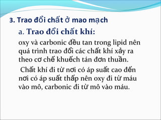 3. Trao đổ i chấ t ở mao mạ ch
  a. Trao đổ i chấ t khí:
  oxy và carbonic đều tan trong lipid nên
  quá trình trao đổi các chất khí xảy ra
  theo cơ chế khuếch tán đơn thuần.
   Chất khí đi từ nơi có áp suất cao đến
  nơi có áp suất thấp nên oxy đi từ máu
  vào mô, carbonic đi từ mô vào máu.
 