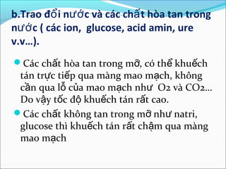 b.Trao đổ i nướ c và các chấ t hòa tan trong
nướ c ( các ion, glucose, acid amin, ure
v.v…).
Các chất hòa tan trong mỡ, có thể khuếch
 tán trực tiếp qua màng mao mạch, không
 cần qua lỗ của mao mạch như O2 và CO2…
 Do vậy tốc độ khuếch tán rất cao.
Các chất không tan trong mỡ như natri,
 glucose thì khuếch tán rất chậm qua màng
 mao mạch
 