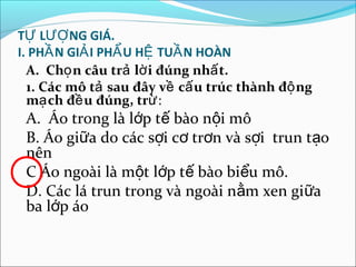 TỰ LƯỢ NG GIÁ.
I. PHẦ N GIẢ I PHẨ U HỆ TUẦ N HOÀN
  A. Chọ n câu trả lờ i đúng nhấ t.
  1. Các mô tả sau đây về cấ u trúc thành độ ng
  mạ ch đề u đúng, trừ:
 A. Áo trong là lớp tế bào nội mô
 B. Áo giữa do các sợi cơ trơn và sợi trun tạo
 nên
 C Áo ngoài là một lớp tế bào biểu mô.
 D. Các lá trun trong và ngoài nằm xen gi ữa
 ba lớp áo
 
