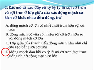 2. Các mô tả sau đây về tỷ lệ tỷ lệ sợ i cơ trơ n
và sợ i trun ở lớ p giữ a củ a các độ ng mạ ch có
kích cở khác nhau đề u đúng, trừ
A. động mạch cỡ lớn có nhiều sợi trun hơn sợi cơ
  trơn
B. động mạch cỡ vừa có nhiều sợi cơ trơn hơn so
  với động mạch cỡ lớn
C. Lớp giữa của thành tiểu động mạch hầu như chỉ
  cấu tạo bằng sợi cơ trơn
D. động mạch đàn hồi có tỷ lệ sợi cơ trơn /sợi trun
  giống như ở động mạch cơ lớn.
 