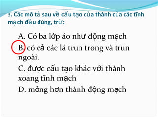 3. Các mô tả sau về cấ u tạ o củ a thành củ a các tĩnh
mạ ch đề u đúng, trừ :

    A. Có ba lớp áo như động mạch
    B. có cả các lá trun trong và trun
    ngoài.
    C. được cấu tạo khác với thành
    xoang tĩnh mạch
    D. mỏng hơn thành động mạch
 