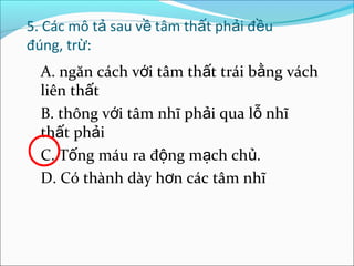 5. Các mô tả sau về tâm thất phải đều
đúng, trừ:
  A. ngăn cách với tâm thất trái bằng vách
  liên thất
  B. thông với tâm nhĩ phải qua lỗ nhĩ
  thất phải
  C. Tống máu ra động mạch chủ.
  D. Có thành dày hơn các tâm nhĩ
 