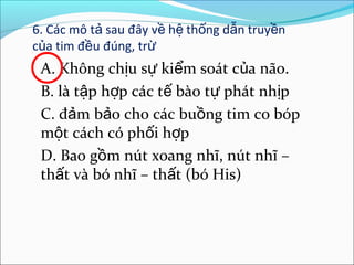 6. Các mô tả sau đây về hệ thống dẫn truyền
của tim đều đúng, trừ
 A. Không chịu sự kiểm soát của não.
 B. là tập hợp các tế bào tự phát nhịp
 C. đảm bảo cho các buồng tim co bóp
 một cách có phối hợp
 D. Bao gồm nút xoang nhĩ, nút nhĩ –
 thất và bó nhĩ – thất (bó His)
 