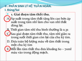 II . PHẦ N SINH LÝ HỆ TUẦ N HOÀN.
I. Đúng/Sai
    1. Giai đoạ n tâm thấ t thu.
   A. Áp suất trong tâm thất tăng lên cao hơn áp
      suất trong tâm nhỉ làm cho van nhĩ thất
      đóng lại.
   B. Thời gian tâm nhĩ thu bình thường là 0,3s
   C. Sau giai đoạn tâm thất thu, tâm nhĩ giãn ra
      trong suốt thời gian còn lại của chu kỳ tim.
   D. Đưa toàn bộ lượng máu về tâm thất trong
      một chu kỳ tim
   E. Mỗi lần tâm thất thu đưa khoảng 60 – 70ml
      máu vào trong động mạch.
 