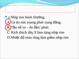 2.Nhịp tim bình thường.
 A. Là do nút xoang phát xung động.
 B. Tần số 70 – 80 lần/ phút.
 C. Kích thích dây X làm tăng nhịp tim
 D.Nhiệt độ máu tăng làm giảm nhịp tim
 