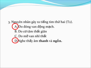 3. Nguyên nhân gây ra tiếng tim thứ hai (T2).
    A. Do đóng van động mạch.
    B. Do cơ tâm thất giãn
    C. Do mở van nhĩ thất
    D.Nghe thấy âm thanh và ngắ n.
 