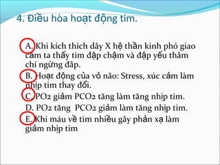 4. Điều hòa hoạt động tim.

 A. Khi kích thích dây X hệ thần kinh phó giao
 cảm ta thấy tim đập chậm và đập yếu thâm
 chí ngừng đâp.
 B. Hoạt động của vỏ não: Stress, xúc cảm làm
 nhịp tim thay đổi.
 C. PO2 giảm PCO2 tăng làm tăng nhịp tim.
 D. PO2 tăng PCO2 giảm làm tăng nhịp tim.
 E. Khi máu về tim nhiều gây phản xạ làm
 giảm nhịp tim
 