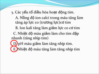 5. Các yếu tố điều hòa hoạt động tim.
  A. Nồng độ ion calci trong máu tăng làm
  tăng áp lực co (trương lực)cơ tim
  B. Ion kali tăng làm giảm lực co cơ tim
 C. Nhiệt độ máu giảm làm cho tim đập
nhanh (tăng nhịp tim)
 D. pH máu giảm làm tăng nhịp tim.
 E. Nhiệt độ máu tăng làm tăng nhịp tim
 