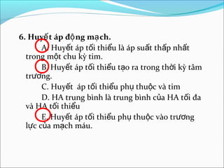 6. Huyế t áp độ ng mạ ch.
       A. Huyết áp tối thiểu là áp suất thấp nhất
  trong một chu kỳ tim.
       B. Huyết áp tối thiểu tạo ra trong thời kỳ tâm
  trương.
       C. Huyết áp tối thiểu phụ thuộc và tim
       D. HA trung bình là trung bình của HA tối đa
  và HA tối thiểu
       E. Huyết áp tối thiểu phụ thuộc vào trương
  lực của mạch máu.
 