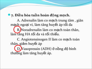 7. Điề u hòa tuầ n hoàn độ ng mạ ch.
     A. Adrenalin làm co mạch trung tâm , giãn
 mạch ngoại vi, làm tăng huyết áp tối đa
     B. Noradrenalin làm co mạch toàn thân,
 làm tăng HA tối đa và tối thiểu.
     C. Angiotensinogen II làm co mạch toàn
 thân, giảm huyết áp
     D. Vasopressin (ADH) ở nồng độ bình
 thường làm tăng huyết áp.
 