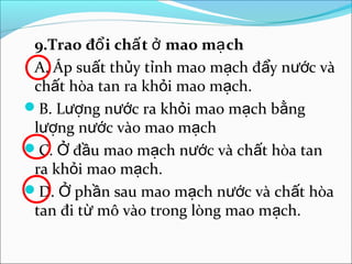 9.Trao đổ i chấ t ở mao mạ ch
 A. Áp suất thủy tỉnh mao mạch đẩy nước và
 chất hòa tan ra khỏi mao mạch.
B. Lượng nước ra khỏi mao mạch bằng
 lượng nước vào mao mạch
C. Ở đầu mao mạch nước và chất hòa tan
 ra khỏi mao mạch.
D. Ở phần sau mao mạch nước và chất hòa
 tan đi từ mô vào trong lòng mao mạch.
 