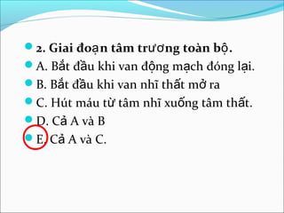 2. Giai đoạ n tâm trươ ng toàn bộ .
A. Bắt đầu khi van động mạch đóng lại.
B. Bắt đầu khi van nhĩ thất mở ra
C. Hút máu từ tâm nhĩ xuống tâm thất.
D. Cả A và B
E. Cả A và C.
 