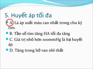 5. Huyết áp tối đa
A. Là áp suất máu cao nhất trong chu kỳ
 tim.
B. Tần số tim tăng HA tối đa tăng
C. Giá trị nhỏ hơn 100mmHg là hạ huyết
 áp
D. Tăng trong hở van nhĩ thất
 