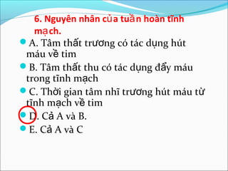 6. Nguyên nhân củ a tuầ n hoàn tĩnh
   mạ ch.
A. Tâm thất trương có tác dụng hút
 máu về tim
B. Tâm thất thu có tác dụng đẩy máu
 trong tĩnh mạch
C. Thời gian tâm nhĩ trương hút máu từ
 tĩnh mạch về tim
D. Cả A và B.
E. Cả A và C
 